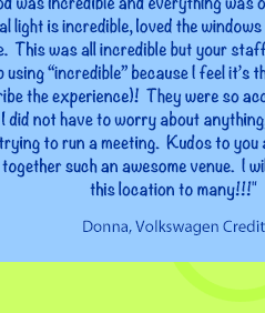 I was very impressed with your facility.  It was the most efficient, easy, colorful meeting venue I have ever attended.  Your team covered everything!  It was so nice not to have to lug meeting supplies with me!  The food was incredible and everything was on time!  The natural light is incredible, loved the windows all throughout our space.  This was all incredible but your staff topped the list ( I keep using “incredible” because I feel it’s the best choice to describe the experience)!  They were so accommodating and helpful, I did not have to worry about anything, which is invaluable when trying to run a meeting.  Kudos to you and your staff for putting together such an awesome venue.  I will highly recommend this location to many!!! Best, Donna, Volkswagen Credit