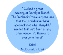 We had a great 
meeting at Catalyst Ranch!
The feedback from everyone was that they could never have accomplished what they did/ needed to if we’d been at any other venue.  So thanks to everyone there!-
Kristi, McDonald’s USA