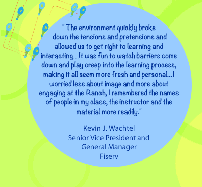 The environment quickly broke down the tensions and pretensions and allowed us to get right to learning and interacting… It was fun to watch barriers come down and play creep into the learning process, making it all seem more fresh and personal…I worried less about image and more about engaging at the Ranch, I remembered the names of people in my class, the instructor and the material more readily.- Kevin J. Wachtel Senior Vice President and General Manager, Fiserv